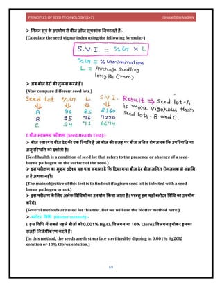 PRINCIPLES OF SEED TECHNOLOGY (1+2) ISHAN DEWANGAN
69
➢ निम्ि सूत्र क
े उपयोग से बीज ओज सूचक ंक निक लिे हैं:-
(Calculate the seed vigour index using the following formula:-)
➢ अब बीज ढेरों की िुलि करिे हैं।
(Now compare different seed lots.)
f. बीज स्ि स््य परीक्षण (Seed Health Test):-
➢ बीज स्ि स््य बीज ढेर की एक क्स्थनि है जो बीज की सिह पर बीज जनिि रोगजिक कक उपक्स्थनि य
अिुपक्स्थनि को िश यिी है।
(Seed health is a condition of seed lot that refers to the presence or absence of a seed-
borne pathogen on the surface of the seed.)
➢ इस परीक्षण क मुख्य उिेश्य यह पि लग ि है कक दिय गय बीज ढेर बीज जनिि रोगजिक से संक्रलम
ि है अथि िहीं।
(The main objective of this test is to find out if a given seed lot is infected with a seed
borne pathogen or not.)
➢ इस परीक्षण क
े ललए अिेक विधधयों क उपयोग ककय ज ि है। परन्िु हम यह ाँ ब्लोटर विधध क उपयोग
करेंगे।
(Several methods are used for this test. But we will use the blotter method here.)
➢ ब्लोटर विधध (Blotter method):-
i. इस विधध में सबसे पहले बीजों को 0.001% Hg2Cl2 विलयि य 10% Clorox विलयि र्ुबोकर इिक
सिही निजयमीकरण करिे हैं।
(In this method, the seeds are first surface sterilized by dipping in 0.001% Hg2Cl2
solution or 10% Clorox solution.)
 