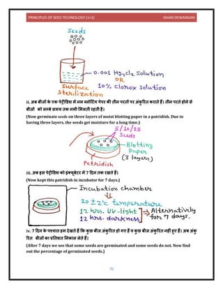 PRINCIPLES OF SEED TECHNOLOGY (1+2) ISHAN DEWANGAN
70
ii. अब बीजों क
े एक पेट्रीडर्श में िम ब्लोदटंग पेपर की िीि परिों पर अंक
ु ररि कर िे हैं। िीि परिे होिे से
बीजों को लम्बे समय िक िमी लमलिी रहिी है।
(Now germinate seeds on three layers of moist blotting paper in a patridish. Due to
having three layers, the seeds get moisture for a long time.)
iii. अब इस पेट्रीडर्श को इंतयूबेटर में 7 दिि िक रखिे हैं।
(Now kept this patridish in incubator for 7 days.)
iv. 7 दिि क
े पश्च ि हम िेखिे हैं कक क
ु छ बीज अंक
ु ररि हो गए हैं ि क
ु छ बीज अंक
ु ररि िहीं हुए हैं। अब अंक
ु
ररि बीजों क प्रनिशि निक ल लेिे हैं।
(After 7 days we see that some seeds are germinated and some seeds do not. Now find
out the percentage of germinated seeds.)
 