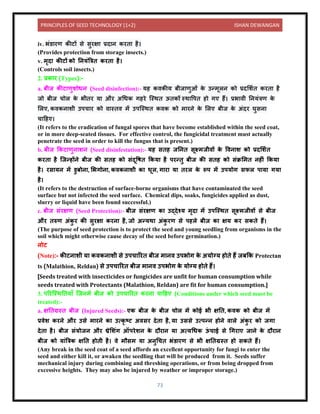 PRINCIPLES OF SEED TECHNOLOGY (1+2) ISHAN DEWANGAN
73
iv. भंर् रण कीटों से सुरक्ष प्रि ि करि है।
(Provides protection from storage insects.)
v. मृि कीटों को नियंबत्रि करि है।
(Controls soil insects.)
2. प्रक र (Types):-
a. बीज कीट णुशोधि (Seed disinfection):- यह किकीय बीज णुओं क
े उन्मूलि को प्रिलशयि करि है
जो बीज चोल क
े भीिर य और अधधक गहरे क्स्थि ऊिकों स्थ वपि हो गए हैं। प्रभ िी नियंत्रण क
े
ललए, किकि शी उपच र को ि स्िि में उपक्स्थि किक को म रिे क
े ललए बीज क
े अंिर घुसि
च दहए।
(It refers to the eradication of fungal spores that have become established within the seed coat,
or in more deep-seated tissues. For effective control, the fungicidal treatment must actually
penetrate the seed in order to kill the fungus that is present.)
b. बीज ककट णुि शि (Seed disinfestation):- यह सिह जनिि सूक्ष्मजीिों क
े विि श को प्रिलशयि
करि है क्जन्होंिे बीज की सिह को संिूवषि ककय है परन्िु बीज की सिह को संक्रलमि िहीं ककय
है। रस यि में र्ुबोि , लभगोि , किकि शी क धूल, ग र य िरल क
े रूप में उपयोग सफल प य गय
है।
(It refers to the destruction of surface-borne organisms that have contaminated the seed
surface but not infected the seed surface. Chemical dips, soaks, fungicides applied as dust,
slurry or liquid have been found successful.)
c. बीज संरक्षण (Seed Protection):- बीज संरक्षण क उद्िेश्य मृि में उपक्स्थि सूक्ष्मजीिों से बीज
और िरुण अंक
ु र की सुरक्ष करि है, जो अन्यथ अंक
ु रण से पहले बीज क क्षय कर सकिे हैं।
(The purpose of seed protection is to protect the seed and young seedling from organisms in the
soil which might otherwise cause decay of the seed before germination.)
िोट
(Note):- कीटि शी य किकि शी से उपच ररि बीज म िि उपभोग क
े अयोग्य होिे हैं जबकक Protectan
ts (Malathion, Reldan) से उपच ररि बीज म िि उपभोग क
े योग्य होिे हैं।
[Seeds treated with insecticides or fungicides are unfit for human consumption while
seeds treated with Protectants (Malathion, Reldan) are fit for human consumption.]
3. पररक्स्थनिय ाँ क्जिमें बीज को उपच ररि करि च दहए (Conditions under which seed must be
treated):-
a. क्षनिग्रस्ि बीज (Injured Seeds):- एक बीज क
े बीज चोल में कोई भी क्षनि, किक को बीज में
प्रिेश करिे और उसे म रिे क उत्कृ टट अिसर िेि है, य उससे उत्पन्ि होिे ि ले अंक
ु र को जग
िेि है। बीज संयोजि और थ्रेलशंग ऑपरेशि क
े िौर ि य अत्यधधक ऊ
ं च ई से धगर ए ज िे क
े िौर ि
बीज को य ंबत्रक क्षनि होिी है। िे मौसम य अिुधचि भंर् रण से भी क्षनिग्रस्ि हो सकिे हैं।
(Any break in the seed coat of a seed affords an excellent opportunity for fungi to enter the
seed and either kill it, or awaken the seedling that will be produced from it. Seeds suffer
mechanical injury during combining and threshing operations, or from being dropped from
excessive heights. They may also be injured by weather or improper storage.)
 