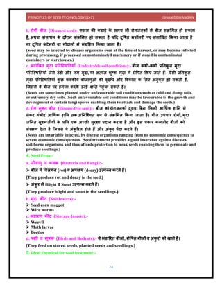 PRINCIPLES OF SEED TECHNOLOGY (1+2) ISHAN DEWANGAN
74
b. रोगी बीज (Diseased seed):- फसल की कट ई क
े समय भी रोगजिकों से बीज संक्रलमि हो सकि
है, अथि संस धि क
े िौर ि संक्रलमि हो सकि है यदि िूवषि मशीिरी पर संस धधि ककय ज ि है
य िूवषि क
ं टेिरों य गोि मों में संग्रदहि ककय ज ि है।
(Seed may be infected by disease organisms even at the time of harvest, or may become infected
during processing, if processed on contaminated machinery or if stored in contaminated
containers or warehouses.)
c. अि ंनछि मृि पररक्स्थनिय ाँ (Undesirable soil conditions):- बीज कभी-कभी प्रनिक
ू ल मृि
पररक्स्थनियों जैसे िंर्ी और िम मृि , य अत्यंि शुटक मृि में रोवपि ककए ज िे हैं। ऐसी प्रनिक
ू ल
मृि पररक्स्थनिय ं क
ु छ किकीय बीज णुओं की िृद्धध और विक स क
े ललए अिुक
ू ल हो सकिी हैं,
क्जससे िे बीज पर हमल करक
े उन्हें क्षनि पहुंच सकिे हैं।
(Seeds are sometimes planted under unfavourable soil conditions such as cold and damp soils,
or extremely dry soils. Such unfavourable soil conditions may be favourable to the growth and
development of certain fungi spores enabling them to attack and damage the seeds.)
d. रोग मुति बीज (Disease-free seed):- बीज को रोगजिकों द्ि र बबि ककसी आधथयक ह नि से
लेकर गंभीर आधथयक ह नि िक अनिक्श्चि रूप से संक्रलमि ककय ज ि है। बीज उपच र रोगों, मृि
जनिि सूक्ष्मजीिों क
े प्रनि एक अच्छी सुरक्ष प्रि ि करि है और इस प्रक र कमजोर बीजों को
संरक्षण िेि है क्जससे िे अंक
ु ररि होिे हैं और अंक
ु र पैि करिे हैं।
(Seeds are invariably infected, by disease organisms ranging from no economic consequence to
severe economic consequences. Seed treatment provides a good insurance against diseases,
soil-borne organisms and thus affords protection to weak seeds enabling them to germinate and
produce seedlings.)
4. Seed Pests:-
a. जीि णु ि किक (Bacteria and Fungi):-
➢ बीज में विलगि (rot) ि अपक्षय (decay) उत्पन्ि करिे हैं।
(They produce rot and decay in the seed.)
➢ अंक
ु र में Blight ि Smut उत्पन्ि करिे हैं।
(They produce blight and smut in the seedlings.)
b. मृि कीट (Soil Insects):-
➢ Seed corn maggot
➢ Wire worms
c. भंर् रण कीट (Storage Insects):-
➢ Weevil
➢ Moth larvae
➢ Beetles
d. पक्षी ि मूषक (Birds and Rodents):- ये भंर् ररि बीजों, रोवपि बीजों ि अंक
ु रों को ख िे हैं।
(They feed on stored seeds, planted seeds and seedlings.)
5. Ideal chemical for seed treatment:-
 