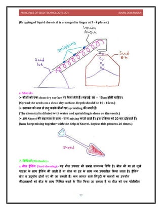 PRINCIPLES OF SEED TECHNOLOGY (1+2) ISHAN DEWANGAN
77
(Dripping of liquid chemical is arranged in Auger at 3 - 4 places.)
e. Shovel:-
➢ बीजों को एक clean dry surface पर फ
ै ल लेिे हैं। गहर ई 10 – 15cm होिी च दहए।
(Spread the seeds on a clean dry surface. Depth should be 10 - 15cm.)
➢ रस यि को जल से ििु करक
े बीजों पर sprinkling की ज िी है।
(The chemical is diluted with water and sprinkling is done on the seeds.)
➢ अब Shovel की सह यि से स थ – स थ mixing करिे रहिे हैं। इस प्रकक्रय को 20 ब र िोहर िे हैं।
(Now keep mixing together with the help of Shovel. Repeat this process 20 times.)
7. विधधय ाँ (Methods):-
a. बीज ड्रैलसंग (Seed dressing):- यह बीज उपच र की सबसे स म न्य विधध है। बीज की य िो सूखे
प उर्र क
े स थ ड्रैलसंग की ज िी है य घोल य द्रि क
े स थ िम उपच ररि ककय ज ि है। ड्रैलसंग
खेि ि उद्योग िोिों पर की ज सकिी है। कम ल गि ि ले लमट्टी क
े गमलों क उपयोग
कीटि शकों को बीज क
े स थ लमधिि करिे क
े ललए ककय ज सकि है य बीज को एक पॉलीथीि
 