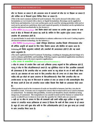 PRINCIPLES OF SEED TECHNOLOGY (1+2) ISHAN DEWANGAN
78
शीट पर फ
ै ल य ज सकि है और आिश्यक म त्र में रस यिों को बीज ढेर पर नछड़क ज सकि है
और य ंबत्रक रूप से ककस िों द्ि र लमधिि ककय ज सकि है।
(This is the most common method of seed treatment. The seed is dressed with either a dry
formulation or wet treated with a slurry or liquid formulation. Dressings can be applied at
both farm and industries. Low cost earthen pots can be used for mixing pesticides with seed or
seed can be spread on a polythene sheet and required quantity of chemical can be sprinkled on
seed lot and mixed mechanically by the farmers.)
b. बीज कोदटंग (Seed coating):- एक विशेष ब ंधिे ि ले रस यि क उपयोग मुख्य रस यि क
े स थ
करिे से बीज से धचपकिे की क्षमि बढ़ ज िी है। कोदटंग क
े ललए उद्योग द्ि र उन्िि उपच र
िकिीक की आिश्यकि होिी है।
(A special binder is used with a formulation to enhance adherence to the seed. Coating requires
advanced treatment technology, by the industry.)
c. बीज पैलेदटंग (Seed pelleting):- सबसे पररटकृ ि बीजोपच र िकिीक, क्जसक
े पररण मस्िरूप बीज
की भौनिक आकृ नि को बिलिे क
े ललए पैलेट निम यण क्षमि और हैंर्ललंग को बढ़ य ज ि है।
Pelleting को विशेष अिुप्रयोग मशीिरी और िकिीकों की आिश्यकि होिी है और यह सबसे
महंग अिुप्रयोग है।
(The most sophisticated Seed Treatment Technology, resulting in changing physical shape of a
seed to enhance pelletibility and handling. Pelleting requires specialized application machinery
and techniques and is the most expensive application.)
8. बीज उपच र में स िध निय ाँ (Precautions in Seed Treatment:-)
➢ बीज क
े उपच र में उपयोग ककए ज िे ि ले अधधक ंश उत्प ि मिुटयों क
े ललए ह निक रक होिे हैं,
परन्िु िे बीज क
े ललए भी ह निक रक हो सकिे हैं। यह सुनिक्श्चि करिे क
े ललए अत्यधधक स िध िी
की आिश्यकि है कक उपच ररि बीज क उपयोग म िि य पशु भोजि क
े रूप में कभी िहीं ककय
ज ि है। इस संभ िि को कम करिे क
े ललए, उपच ररि बीज को स्पटट रूप से लेबल ककय ज ि
च दहए, यदि इि बीजों को ख ि स्ि स््य क
े ललए ह निक रक है। बबि बबक
े उपच ररि बीज क
उपयोग म िि य पशु च र क
े ललए करिे क
े प्रलोभि से बच ज सकि है यदि स िध िीपूियक बीज
की क
े िल उििी ही म त्र को उपच ररि करि च दहए क्जसक
े ललए बबक्री क आश्ि सि दिय ज ि
है।
(Most products used in the treatment of seeds are harmful to humans, but they can also be
harmful to seeds. Extreme care is required to ensure that treated seed is never used as human
or animal food. To minimise this possibility, treated seed should be clearly labelled as being
dangerous, if consumed. The temptation to use unsold treated seed for human or animal feed
can be avoided if care is taken to treat only the quantity for which sales are assured.)
➢ सही िर पर बीज क
े उपच र क
े ललए भी स िध िी रखी ज िी च दहए; बहुि अधधक य बहुि कम
रस यि से उपच ररि करि ह निक रक हो सकि है क्जिि कक कभी भी बबि उपच र क
े हो सकि
है। बहुि ही उच्च िमी युति बीज क्षनि क
े ललए अनिसंिेििशील होिे हैं जब क
ु छ स न्द्र द्रि उत्प िों
क
े स थ उपच ररि ककय ज ि है।
 