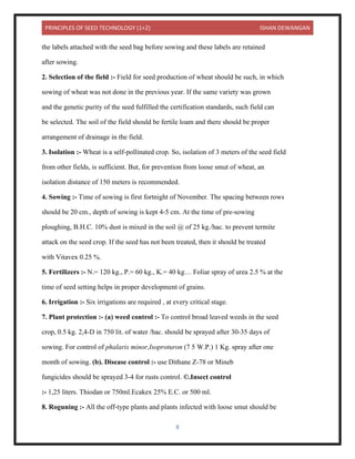 PRINCIPLES OF SEED TECHNOLOGY (1+2) ISHAN DEWANGAN
8
the labels attached with the seed bag before sowing and these labels are retained
after sowing.
2. Selection of the field :- Field for seed production of wheat should be such, in which
sowing of wheat was not done in the previous year. If the same variety was grown
and the genetic purity of the seed fulfilled the certification standards, such field can
be selected. The soil of the field should be fertile loam and there should be proper
arrangement of drainage in the field.
3. Isolation :- Wheat is a self-pollinated crop. So, isolation of 3 meters of the seed field
from other fields, is sufficient. But, for prevention from loose smut of wheat, an
isolation distance of 150 meters is recommended.
4. Sowing :- Time of sowing is first fortnight of November. The spacing between rows
should be 20 cm., depth of sowing is kept 4-5 cm. At the time of pre-sowing
ploughing, B.H.C. 10% dust is mixed in the soil @ of 25 kg./hac. to prevent termite
attack on the seed crop. If the seed has not been treated, then it should be treated
with Vitavex 0.25 %.
5. Fertilizers :- N.= 120 kg., P.= 60 kg., K.= 40 kg… Foliar spray of urea 2.5 % at the
time of seed setting helps in proper development of grains.
6. Irrigation :- Six irrigations are required , at every critical stage.
7. Plant protection :- (a) weed control :- To control broad leaved weeds in the seed
crop, 0.5 kg. 2,4-D in 750 lit. of water /hac. should be sprayed after 30-35 days of
sowing. For control of phalaris minor,Isoproturon (7 5 W.P.) 1 Kg. spray after one
month of sowing. (b). Disease control :- use Dithane Z-78 or Mineb
fungicides should be sprayed 3-4 for rusts control. ©.Insect control
:- 1,25 liters. Thiodan or 750ml.Ecakex 25% E.C. or 500 ml.
8. Roguning :- All the off-type plants and plants infected with loose smut should be
 