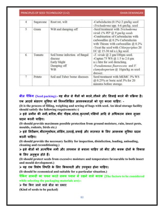 PRINCIPLES OF SEED TECHNOLOGY (1+2) ISHAN DEWANGAN
80
बीज पैककं ग (Seed packing):- यह बीज से थैलों को भरिे, िौलिे और लसल ई करिे की प्रकक्रय है।
एक आिशय भंर् रण सुविध को निम्िललखखि आिश्यकि ओं को पूर करि च दहए: -
(It is the process of filling, weighing and sewing of bags with seed. An ideal storage facility
should satisfy the following requirements:-)
➢ इसे जमीि की िमी, ब ररश, कीट पीड़क, मोल्र्, कृ न्िकों, पक्षक्षयों आदि से अधधकिम संभि सुरक्ष
प्रि ि करिी च दहए।
(It should provide maximum possible protection from ground moisture, rain, insect pests,
moulds, rodents, birds etc.)
➢ इसे निरीक्षण, कीट णुशोधि, लोडर्ंग, उिर ई, सफ ई और मरम्मि क
े ललए आिश्यक सुविध प्रि ि
करिी च दहए।
(It should provide the necessary facility for inspection, disinfection, loading, unloading,
cleaning and reconditioning.)
➢ इसे बीजों को अत्यधधक िमी और ि पम ि से बच ि च दहए जो कीट और किक िोिों क
े विक स
क
े ललए अिुक
ू ल होिे हैं।
(It should protect seeds from excessive moisture and temperature favourable to both insect
and mould development.)
➢ यह एक विशेष क्स्थनि क
े ललए ककफ यिी और उपयुति होि च दहए।
(It should be economical and suitable for a particular situation.)
पैककं ग स मग्री क चयि करिे समय ध्य ि में रखिे ि ले क रक (The factors to be considered
while selecting the packaging materials are):-
➢ पैक ककए ज िे ि ले बीज क प्रक र
(Kind of seeds to be packed)
 