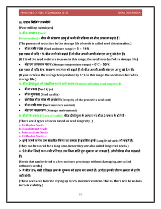 PRINCIPLES OF SEED TECHNOLOGY (1+2) ISHAN DEWANGAN
83
iii. खर ब लमललंग िकिीक
ें
(Poor milling techniques)
3. बीज अपक्षय (Seed
Deterioration):- बीज की भंर् रण आयु में कमी की प्रकक्रय को बीज अपक्षय कहिे हैं।
(The process of reduction in the storage life of seeds is called seed deterioration.)
• बीज िमी पर स (Seed moisture range) = 5 – 14%
इस पर स में यदि 1% बीज िमी को बढ़ िे हैं िो बीज अपिी आधी भंर् रण आयु खो िेि है।
(If 1% of the seed moisture increase in this range, the seed loses half of its storage life.)
• भंर् रण ि पम ि पर स (Storage temperature range) = 0°C – 50°C
इस पर स में यदि 5°C भंर् रण ि पम ि को बढ़ िे हैं िो बीज अपिी आधी भंर् रण आयु खो िेि है।
(If you increase the storage temperature by 5 ° C in this range, the seed loses half of its
storage life.)
4. बीज िीघ ययुि को प्रभ विि करिे ि ले क रक (Factors affecting seed longevity):-
• बीज प्रक र (Seed type)
• बीज गुणित्त (Seed quality)
• संरक्षक्षि बीज चोल की अखंर्ि (Integrity of the protective seed coat)
• बीज िमी म त्र (Seed moisture content)
• भंर् रण ि ि िरण (Storage environment)
5. बीजों क
े प्रक र (Types of seeds):- बीज िीघ ययुि क
े आध र पर बीज 3 प्रक र क
े होिे हैं –
(There are 3 types of seeds based on seed longevity -)
a. Orthodox Seeds
b. Recalcitrant Seeds
c. Intermediate Seeds
a. Orthodox Seeds:-
➢ इन्हें लम्बे समय िक भंर् ररि ककय ज सकि है इसललए इन्हें Long lived seeds भी कहिे हैं।
(They can be stored for a long time, hence they are also called long lived seeds.)
➢ ऐसे बीज क्जन्हें कम िमी प्रनिशि िक बबि क्षनि हुए सुख य ज सकि है, ओथोर्ॉतस बीज कहल िे
हैं।
(Seeds that can be dried to a low moisture percentage without damaging, are called
orthodox seeds.)
➢ ये बीज 5% िमी प्रनिशि िक क
े शुटकि को सहि कर सकिे हैं। अथ यि इिकी जीिि क्षमि में ह नि
िहीं होगी।
(These seeds can tolerate drying up to 5% moisture content. That is, there will be no loss
in their viability.)
 