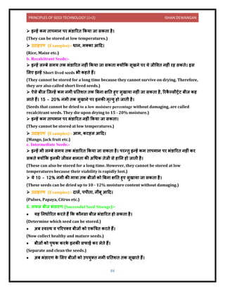 PRINCIPLES OF SEED TECHNOLOGY (1+2) ISHAN DEWANGAN
84
➢ इन्हें कम ि पम ि पर भंर् ररि ककय ज सकि है।
(They can be stored at low temperatures.)
➢ उि हरण (Examples):- ध ि, मतक आदि।
(Rice, Maize etc.)
b. Recalcitrant Seeds:-
➢ इन्हें लम्बे समय िक भंर् ररि िहीं ककय ज सकि तयोंकक सूखिे पर ये जीविि िहीं रह सकिे। इस
ललए इन्हें Short lived seeds भी कहिे हैं।
(They cannot be stored for a long time because they cannot survive on drying. Therefore,
they are also called short lived seeds.)
➢ ऐसे बीज क्जन्हें कम िमी प्रनिशि िक बबि क्षनि हुए सुख य िहीं ज सकि है, ररक
ै ल्सीट्रेंट बीज कह
ल िे हैं। 15 – 20% िमी िक सुख िे पर इिकी मृत्यु हो ज िी है।
(Seeds that cannot be dried to a low moisture percentage without damaging, are called
recalcitrant seeds. They die upon drying to 15 - 20% moisture.)
➢ इन्हें कम ि पम ि पर भंर् ररि िहीं ककय ज सकि ।
(They cannot be stored at low temperatures.)
➢ उि हरण (Examples):- आम, कटहल आदि।
(Mango, Jack fruit etc.)
c. Intermediate Seeds:-
➢ इन्हें भी लम्बे समय िक भंर् ररि ककय ज सकि है। परन्िु इन्हें कम ि पम ि पर भंर् ररि िहीं कर
सकिे तयोंकक इिकी जीिि क्षमि की अधधक िेजी से ह नि हो ज िी है।
(These can also be stored for a long time. However, they cannot be stored at low
temperatures because their viability is rapidly lost.)
➢ ये 10 – 12% िमी की म त्र िक बीजों को बबि क्षनि हुए सुख य ज सकि है।
(These seeds can be dried up to 10 - 12% moisture content without damaging.)
➢ उि हरण (Examples):- ि लें, पपीि , िींबू आदि।
(Pulses, Papaya, Citrus etc.)
6. सफल बीज भंर् रण (Successful Seed Storage):-
• यह निध यररि करिे हैं कक कौिस बीज भंर् ररि हो सकि है।
(Determine which seed can be stored.)
• अब स्िस्थ ि पररपति बीजों को एकबत्रि करिे हैं।
(Now collect healthy and mature seeds.)
• बीजों को पृथक करक
े इिकी सफ ई कर लेिे हैं।
(Separate and clean the seeds.)
• अब भंर् रण क
े ललए बीजों को उपयुति िमी प्रनिशि िक सूख िे हैं।
 