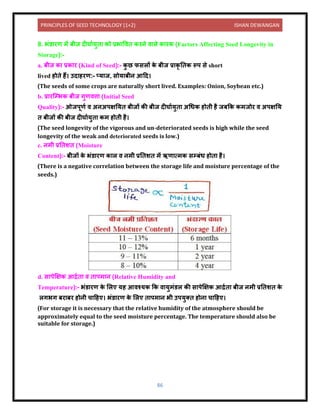 PRINCIPLES OF SEED TECHNOLOGY (1+2) ISHAN DEWANGAN
86
8. भंर् रण में बीज िीघ ययुि को प्रभ विि करिे ि ले क रक (Factors Affecting Seed Longevity in
Storage):-
a. बीज क प्रक र (Kind of Seed):- क
ु छ फसलों क
े बीज प्र कृ निक रूप से short
lived होिे हैं। उि हरण:- तय ज, सोय बीि आदि।
(The seeds of some crops are naturally short lived. Examples: Onion, Soybean etc.)
b. प्र रक्म्भक बीज गुणित्त (Initial Seed
Quality):- ओजपूणय ि अिअपक्षनयि बीजों की बीज िीघ ययुि अधधक होिी है जबकक कमजोर ि अपक्षनय
ि बीजों की बीज िीघ ययुि कम होिी है।
(The seed longevity of the vigorous and un-deteriorated seeds is high while the seed
longevity of the weak and deteriorated seeds is low.)
c. िमी प्रनिशि (Moisture
Content):- बीजों क
े भंर् रण क ल ि िमी प्रनिशि में ऋण त्मक सम्बंध होि है।
(There is a negative correlation between the storage life and moisture percentage of the
seeds.)
d. स पेक्षक्षक आद्रयि ि ि पम ि (Relative Humidity and
Temperature):- भंर् रण क
े ललए यह आिश्यक कक ि युमंर्ल की स पेक्षक्षक आद्रयि बीज िमी प्रनिशि क
े
लगभग बर बर होिी च दहए। भंर् रण क
े ललए ि पम ि भी उपयुति होि च दहए।
(For storage it is necessary that the relative humidity of the atmosphere should be
approximately equal to the seed moisture percentage. The temperature should also be
suitable for storage.)
 