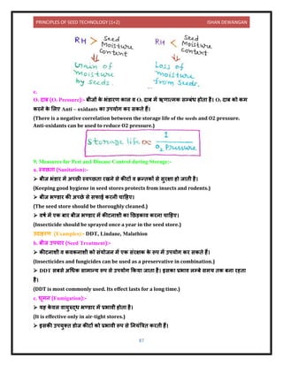 PRINCIPLES OF SEED TECHNOLOGY (1+2) ISHAN DEWANGAN
87
e.
O2 ि ब (O2 Pressure):- बीजों क
े भंर् रण क ल ि O2 ि ब में ऋण त्मक सम्बंध होि है। O2 ि ब को कम
करिे क
े ललए Anti – oxidants क उपयोग कर सकिे हैं।
(There is a negative correlation between the storage life of the seeds and O2 pressure.
Anti-oxidants can be used to reduce O2 pressure.)
9. Measures for Pest and Disease Control during Storage:-
a. स्िछि (Sanitation):-
➢ बीज भंर् र में अच्छी स्िच्छि रखिे से कीटों ि क्रन्िकों से सुरक्ष हो ज िी है।
(Keeping good hygiene in seed stores protects from insects and rodents.)
➢ बीज भण्र् र की अच्छे से सफ ई करिी च दहए।
(The seed store should be thoroughly cleaned.)
➢ िषय में एक ब र बीज भण्र् र में कीटि शी क नछड़क ि करि च दहए।
(Insecticide should be sprayed once a year in the seed store.)
उि हरण (Examples):- DDT, Lindane, Malathion
b. बीज उपच र (Seed Treatment):-
➢ कीटि शी ि किकि शी को संयोजि में एक संरक्षक क
े रूप में उपयोग कर सकिे हैं।
(Insecticides and fungicides can be used as a preservative in combination.)
➢ DDT सबसे अधधक स म न्य रूप से उपयोग ककय ज ि है। इसक प्रभ ि लम्बे समय िक बि रहि
है।
(DDT is most commonly used. Its effect lasts for a long time.)
c. धूमि (Fumigation):-
➢ यह क
े िल ि युरुद्ध भण्र् र में प्रभ िी होि है।
(It is effective only in air-tight stores.)
➢ इसकी उपयुति र्ोज कीटों को प्रभ िी रूप से नियंबत्रि करिी हैं।
 