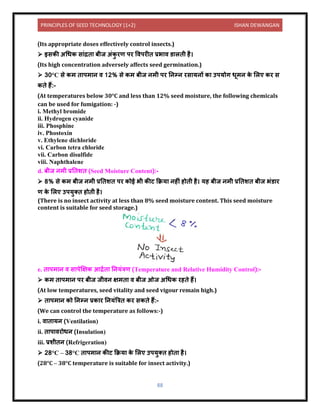 PRINCIPLES OF SEED TECHNOLOGY (1+2) ISHAN DEWANGAN
88
(Its appropriate doses effectively control insects.)
➢ इसकी अधधक स ंद्रि बीज अंक
ु रण पर विपरीि प्रभ ि र् लिी है।
(Its high concentration adversely affects seed germination.)
➢ 30°C से कम ि पम ि ि 12% से कम बीज िमी पर निम्ि रस यिों क उपयोग धूमि क
े ललए कर स
किे हैं:-
(At temperatures below 30°C and less than 12% seed moisture, the following chemicals
can be used for fumigation: -)
i. Methyl bromide
ii. Hydrogen cyanide
iii. Phosphine
iv. Phostoxin
v. Ethylene dichloride
vi. Carbon tetra chloride
vii. Carbon disulfide
viii. Naphthalene
d. बीज िमी प्रनिशि (Seed Moisture Content):-
➢ 8% से कम बीज िमी प्रनिशि पर कोई भी कीट कक्रय िहीं होिी है। यह बीज िमी प्रनिशि बीज भंर् र
ण क
े ललए उपयुति होिी है।
(There is no insect activity at less than 8% seed moisture content. This seed moisture
content is suitable for seed storage.)
e. ि पम ि ि स पेक्षक्षक आद्रयि नियंत्रण (Temperature and Relative Humidity Control):-
➢ कम ि पम ि पर बीज जीिि क्षमि ि बीज ओज अधधक रहिे हैं।
(At low temperatures, seed vitality and seed vigour remain high.)
➢ ि पम ि को निम्ि प्रक र नियंबत्रि कर सकिे हैं:-
(We can control the temperature as follows:-)
i. ि ि यि (Ventilation)
ii. ि प िरोधि (Insulation)
iii. प्रशीिि (Refrigeration)
➢ 28°C – 38°C ि पम ि कीट कक्रय क
े ललए उपयुति होि है।
(28°C – 38°C temperature is suitable for insect activity.)
 