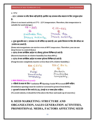 PRINCIPLES OF SEED TECHNOLOGY (1+2) ISHAN DEWANGAN
89
➢ 17°C
– 22°C ि पम ि पर कीट कक्रय िहीं होिी है। इसललए यह ि पम ि बीज भंर् रण क
े ललए उपयुति होि
है।
(There is no insect activity at 17°C – 22°C temperature. Therefore, this temperature is
suitable for seed storage.)
➢ क
ु छ सूक्ष्मजीि 80°C ि पम ि पर भी जीविि रह सकिे हैं। अि: इिक
े नियंत्रण क
े ललए र्ीप फ्रीजर क
उपयोग कर सकिे हैं।
(Some microorganisms can survive even at 80°C temperature. Therefore, you can use
deep freezer to control them.)
➢ 80% से कम स पेक्षक्षक आद्रयि पर जीि णु पूणयिय निक्टक्रय हो ज िे हैं।
(Bacteria inactivate at relative humidity less than 80%.)
➢ 62% से कम स पेक्षक्षक आद्रयि पर किक पूणयिय निक्टक्रय हो ज िे हैं।
(Fungi become completely inactive at less than 62% relative humidity.)
f. भंर् र लेआउट (Store Layout):-
➢ पक्षक्षयों से बच ि क
े ललए Ventilation की Openings Sealed य Screened होिी च दहए।
(Ventilation openings must be sealed or screened to protect from birds.)
➢ कृ न्िकों से बच ि क
े ललए फशय से 0.9m ऊ
ं च ई पर ि पतक होि च दहए।
(To avoid rodents, it should be 0.9m above the floor and made up of concrete.)
8. SEED MARKETING: STRUCTURE AND
ORGANIZATION, SALES GENERATION ACTIVITIES,
PROMOTIONAL MEDIA, FACTORS AFFECTING SEED
 