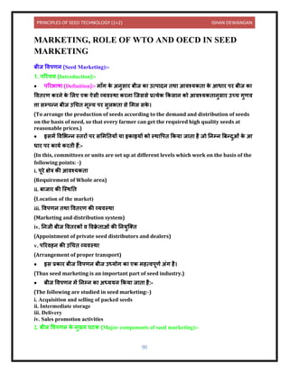 PRINCIPLES OF SEED TECHNOLOGY (1+2) ISHAN DEWANGAN
90
MARKETING, ROLE OF WTO AND OECD IN SEED
MARKETING
बीज विपणि (Seed Marketing):-
1. पररचय (Introduction):-
• पररभ ष (Definition):- म ाँग क
े अिुस र बीज क उत्प िि िथ आिश्यकि क
े आध र पर बीज क
वििरण करिे क
े ललए एक ऐसी व्यिस्थ करि क्जससे प्रत्येक ककस ि को आिश्यकि िुस र उच्च गुणि
त्त सम्पन्ि बीज उधचि मूल्य पर सुलभि से लमल सक
े ।
(To arrange the production of seeds according to the demand and distribution of seeds
on the basis of need, so that every farmer can get the required high quality seeds at
reasonable prices.)
• इसमें विलभन्ि स्िरों पर सलमनियों य इक इयों को स्थ वपि ककय ज ि है जो निम्ि बबन्िुओं क
े आ
ध र पर क यय करिी हैं:-
(In this, committees or units are set up at different levels which work on the basis of the
following points: -)
i. पूरे क्षेत्र की आिश्यकि
(Requirement of Whole area)
ii. ब ज र की क्स्थनि
(Location of the market)
iii. विपणि िथ वििरण की व्यिस्थ
(Marketing and distribution system)
iv. निजी बीज वििरकों ि विक्र
े ि ओं की नियुक्ति
(Appointment of private seed distributors and dealers)
v. पररिहि की उधचि व्यिस्थ
(Arrangement of proper transport)
• इस प्रक र बीज विपणि बीज उध्योग क एक महत्िपूणय अंग है।
(Thus seed marketing is an important part of seed industry.)
• बीज विपणि में निम्ि क अध्ययि ककय ज ि है:-
(The following are studied in seed marketing:-)
i. Acquisition and selling of packed seeds
ii. Intermediate storage
iii. Delivery
iv. Sales promotion activities
2. बीज विपणि क
े मुख्य घटक (Major components of seed marketing):-
 
