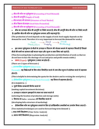 PRINCIPLES OF SEED TECHNOLOGY (1+2) ISHAN DEWANGAN
91
a. बीज की म ाँग क पूि यिुम ि (Forecasting of Seed Demand)
b. बीज की आपूनिय (Supply of Seed)
c. बीज ब ज र की संरचि (Structure of Seed Market)
d. बीज विक्रय प्रोत्स हि (Seed Sales Promotion)
a. बीज की म ाँग क पूि यिुम ि (Forecasting of Seed Demand):-
• बीज क उत्प िि बीज की आपूनिय पर निभयर करि है। बीज की आपूनिय बीज की म ाँग पर निभयर करिी
है। इसललए बीज की म ाँग क पूि यिुम ि लग ि अनि महत्िपूणय है।
(The production of seed depends on the supply of seed. Seed supply depends on the
demand for seed. Therefore it is very important to forecast the demand for seeds.)
• इस प्रक र पूि यिुम ि से बीजों क
े उत्प िि ि वििरण की योजि बि िे में सह यि लमलिी है क्जससे
बीजों की कमी क स मि िहीं करि पड़ि और मूल्य ि ल भ क्स्थर बिे रहिे हैं।
(Thus forecasting helps in planning the production and distribution of seeds so that we
do not have to face the shortage of seed and price and profit remain stable.)
• प्रक र (Types):- पूि यिुम ि 2 प्रक र क होि है –
(There are 2 types of forecasts-)
i. अल्पक ललक पूि यिुम ि (Short term
Forecast):- यह विक्र
े ि ओं क
े ललए कोट निध यररि करिे में िथ बीज मूल्य में संशोधि करिे में सह यक
होि है।
(This is helpful in determining the quota for the dealers and in revising the seed price.)
ii. िीघयक ललक पूि यिुम ि (Long Term Forecast):- यह निम्ि में सह यक होि है:-
(It is helpful in: -)
➢ पूंजी नििेश सम्बन्धी निणयय करिे में
(making capital investment decisions)
➢ उत्प िि ि भंर् रण इक इयों क
े स्थ ि क चयि करिे में
(selecting the location of production and storage units)
➢ विपणि क
े Infra – structure को विकलसि करिे में
(developing Infra-structure of marketing)
• िीघयक ललक म ाँग क पूि यिुम ि लग िे क
े ललए िो स ंक्ख्यकीय िकिीकों क उपयोग ककय ज ि है –
(Two statistical techniques are used to forecast long-term demand -)
i. क ल िेणी विश्लेषण (Time Series Analysis)
ii. समय िेणी विश्लेषण (Regression Analysis)
 