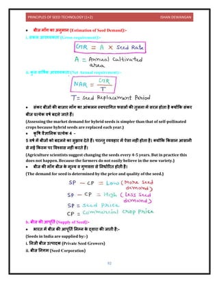 PRINCIPLES OF SEED TECHNOLOGY (1+2) ISHAN DEWANGAN
92
• बीज म ाँग क अिुम ि (Estimation of Seed Demand):-
i. सकल आिश्यकि (Gross requirement):-
ii. क
ु ल ि वषयक आिश्यकि (Net Annual requirement):-
• संकर बीजों की ब ज र म ाँग क आंकलि स्िपर धगि फसलों की िुलि में सरल होि है तयोंकक संकर
बीज प्रत्येक िषय बिले ज िे हैं।
(Assessing the market demand for hybrid seeds is simpler than that of self-pollinated
crops because hybrid seeds are replaced each year.)
• कृ वष िैज्ञ निक प्रत्येक 4 –
5 िषय में बीजों को बिलिे क सुझ ि िेिे हैं। परन्िु व्यिह र में ऐस िहीं होि है। तयोंकक ककस ि आस िी
से िई ककस्म पर विश्ि स िहीं करिे हैं।
(Agriculture scientists suggest changing the seeds every 4-5 years. But in practice this
does not happen. Because the farmers do not easily believe in the new variety.)
• बीज की म ाँग बीज क
े मूल्य ि गुणित्त से निध यररि होिी है।
(The demand for seed is determined by the price and quality of the seed.)
b. बीज की आपूनिय (Supply of Seed):-
• भ रि में बीज की आपूनिय निम्ि क
े द्ि र की ज िी है:-
(Seeds in India are supplied by:-)
i. निजी बीज उत्प िक (Private Seed Growers)
ii. बीज निगम (Seed Corporation)
 