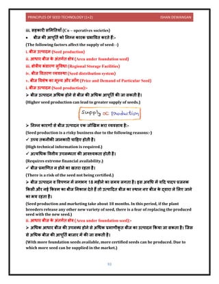 PRINCIPLES OF SEED TECHNOLOGY (1+2) ISHAN DEWANGAN
93
iii. सहक री सलमनिय ाँ (Co – operatives societies)
• बीज की आपूनिय को निम्ि क रक प्रभ विि करिे हैं:-
(The following factors affect the supply of seed: -)
i. बीज उत्प िि (Seed production)
ii. आध र बीज क
े अंिगयि क्षेत्र (Area under foundation seed)
iii. क्षेत्रीय भंर् रण सुविध (Regional Storage Facilities)
iv. बीज वििरण व्यिस्थ (Seed distribution system)
v. बीज विशेष क मूल्य और म ाँग (Price and Demand of Particular Seed)
i. बीज उत्प िि (Seed production):-
➢ बीज उत्प िि अधधक होिे से बीज की अधधक आपूनिय की ज सकिी है।
(Higher seed production can lead to greater supply of seeds.)
➢ निम्ि क रणों से बीज उत्प िि एक जोखखम भर व्यिस य है:-
(Seed production is a risky business due to the following reasons:-)
✓ उच्च िकिीकी ज िक री च दहए होिी है।
(High technical information is required.)
✓ अत्यधधक वित्तीय उपलब्धि की आिश्यकि होिी है।
(Requires extreme financial availability.)
✓ बीज प्रम खणि ि होिे क खिर रहि है।
(There is a risk of the seed not being certified.)
➢ बीज उत्प िि ि विपणि में लगभग 18 महीिे क समय लगि है। इस अिधध में यदि प िप प्रजिक
ककसी और िई ककस्म क बीज निक ल िेिे हैं िो उत्प दिि बीज क स्थ ि िए बीज क
े द्ि र ले ललए ज िे
क भय रहि है।
(Seed production and marketing take about 18 months. In this period, if the plant
breeders release any other new variety of seed, there is a fear of replacing the produced
seed with the new seed.)
ii. आध र बीज क
े अंिगयि क्षेत्र (Area under foundation seed):-
➢ अधधक आध र बीज की उपलब्ध होिे से अधधक प्रम णीकृ ि बीज क उत्प िि ककय ज सकि है। क्जस
से अधधक बीज की आपूनिय ब ज र में की ज सकिी है।
(With more foundation seeds available, more certified seeds can be produced. Due to
which more seed can be supplied in the market.)
 
