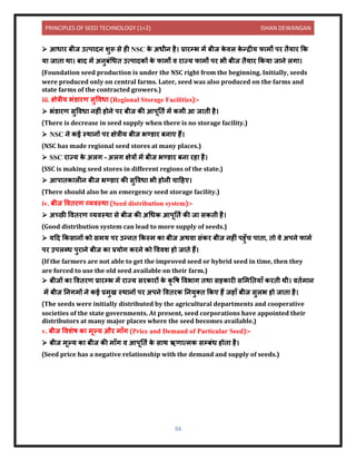 PRINCIPLES OF SEED TECHNOLOGY (1+2) ISHAN DEWANGAN
94
➢ आध र बीज उत्प िि शुरू से ही NSC क
े अधीि है। प्र रम्भ में बीज क
े िल क
े न्द्रीय फ मों पर िैय र कक
य ज ि थ । ब ि में अिुबंधधि उत्प िकों क
े फ मों ि र ज्य फ मों पर भी बीज िैय र ककय ज िे लग ।
(Foundation seed production is under the NSC right from the beginning. Initially, seeds
were produced only on central farms. Later, seed was also produced on the farms and
state farms of the contracted growers.)
iii. क्षेत्रीय भंर् रण सुविध (Regional Storage Facilities):-
➢ भंर् रण सुविध िहीं होिे पर बीज की आपूनिय में कमी आ ज िी है।
(There is decrease in seed supply when there is no storage facility.)
➢ NSC िे कई स्थ िों पर क्षेत्रीय बीज भण्र् र बि ए हैं।
(NSC has made regional seed stores at many places.)
➢ SSC र ज्य क
े अलग – अलग क्षेत्रों में बीज भण्र् र बि रह है।
(SSC is making seed stores in different regions of the state.)
➢ आप िक लीि बीज भण्र् र की सुविध भी होिी च दहए।
(There should also be an emergency seed storage facility.)
iv. बीज वििरण व्यिस्थ (Seed distribution system):-
➢ अच्छी वििरण व्यिस्थ से बीज की अधधक आपूनिय की ज सकिी है।
(Good distribution system can lead to more supply of seeds.)
➢ यदि ककस िों को समय पर उन्िि ककस्म क बीज अथि संकर बीज िहीं पहुाँच प ि , िो िे अपिे फ मय
पर उपलब्ध पुर िे बीज क प्रयोग करिे को वििश हो ज िे हैं।
(If the farmers are not able to get the improved seed or hybrid seed in time, then they
are forced to use the old seed available on their farm.)
➢ बीजों क वििरण प्र रम्भ में र ज्य सरक रों क
े कृ वष विभ ग िथ सहक री सलमनिय ाँ करिी थी। िियम ि
में बीज निगमों िे कई प्रमुख स्थ िों पर अपिे वििरक नियुति ककए हैं जह ाँ बीज सुलभ हो ज ि है।
(The seeds were initially distributed by the agricultural departments and cooperative
societies of the state governments. At present, seed corporations have appointed their
distributors at many major places where the seed becomes available.)
v. बीज विशेष क मूल्य और म ाँग (Price and Demand of Particular Seed):-
➢ बीज मूल्य क बीज की म ाँग ि आपूनिय क
े स थ ऋण त्मक सम्बंध होि है।
(Seed price has a negative relationship with the demand and supply of seeds.)
 