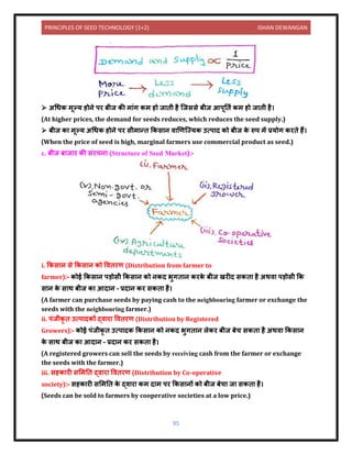 PRINCIPLES OF SEED TECHNOLOGY (1+2) ISHAN DEWANGAN
95
➢ अधधक मूल्य होिे पर बीज की म ंग कम हो ज िी है क्जससे बीज आपूनिय कम हो ज िी है।
(At higher prices, the demand for seeds reduces, which reduces the seed supply.)
➢ बीज क मूल्य अधधक होिे पर सीम न्ि ककस ि ि खणक्ज्यक उत्प ि को बीज क
े रूप में प्रयोग करिे हैं।
(When the price of seed is high, marginal farmers use commercial product as seed.)
c. बीज ब ज र की संरचि (Structure of Seed Market):-
i. ककस ि से ककस ि को वििरण (Distribution from farmer to
farmer):- कोई ककस ि पड़ोसी ककस ि को िकि भुगि ि करक
े बीज खरीि सकि है अथि पड़ोसी कक
स ि क
े स थ बीज क आि ि – प्रि ि कर सकि है।
(A farmer can purchase seeds by paying cash to the neighbouring farmer or exchange the
seeds with the neighbouring farmer.)
ii. पंजीकृ ि उत्प िकों द्ि र वििरण (Distribution by Registered
Growers):- कोई पंजीकृ ि उत्प िक ककस ि को िकि भुगि ि लेकर बीज बेच सकि है अथि ककस ि
क
े स थ बीज क आि ि – प्रि ि कर सकि है।
(A registered growers can sell the seeds by receiving cash from the farmer or exchange
the seeds with the farmer.)
iii. सहक री सलमनि द्ि र वििरण (Distribution by Co-operative
society):- सहक री सलमनि क
े द्ि र कम ि म पर ककस िों को बीज बेच ज सकि है।
(Seeds can be sold to farmers by cooperative societies at a low price.)
 