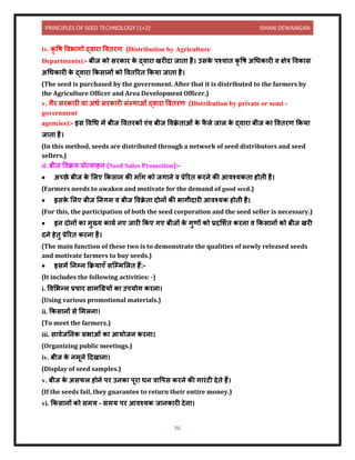 PRINCIPLES OF SEED TECHNOLOGY (1+2) ISHAN DEWANGAN
96
iv. कृ वष विभ गों द्ि र वििरण (Distribution by Agriculture
Departments):- बीज को सरक र क
े द्ि र खरीि ज ि है। उसक
े पश्च ि कृ वष अधधक री ि क्षेत्र विक स
अधधक री क
े द्ि र ककस िों को वििररि ककय ज ि है।
(The seed is purchased by the government. After that it is distributed to the farmers by
the Agriculture Officer and Area Development Officer.)
v. गैर सरक री य अधय सरक री संस्थ ओं द्ि र वििरण (Distribution by private or semi -
government
agencies):- इस विधध में बीज वििरकों एंि बीज विक्र
े ि ओं क
े फ
ै ले ज ल क
े द्ि र बीज क वििरण ककय
ज ि है।
(In this method, seeds are distributed through a network of seed distributors and seed
sellers.)
d. बीज विक्रय प्रोत्स हि (Seed Sales Promotion):-
• अच्छे बीज क
े ललए ककस ि की म ाँग को जग िे ि प्रेररि करिे की आिश्यकि होिी है।
(Farmers needs to awaken and motivate for the demand of good seed.)
• इसक
े ललए बीज निगम ि बीज विक्र
े ि िोिों की भ गीि री आिश्यक होिी है।
(For this, the participation of both the seed corporation and the seed seller is necessary.)
• इि िोिों क मुख्य क यय िए ज री ककए गए बीजों क
े गुणों को प्रिलशयि करि ि ककस िों को बीज खरी
ििे हेिु प्रेररि करि है।
(The main function of these two is to demonstrate the qualities of newly released seeds
and motivate farmers to buy seeds.)
• इसमें निम्ि कक्रय एाँ सक्म्मललि हैं:-
(It includes the following activities: -)
i. विलभन्ि प्रच र स मधग्रयों क उपयोग करि ।
(Using various promotional materials.)
ii. ककस िों से लमलि ।
(To meet the farmers.)
iii. स ियजनिक सभ ओं क आयोजि करि ।
(Organizing public meetings.)
iv. बीज क
े िमूिे दिख ि ।
(Display of seed samples.)
v. बीज क
े असफल होिे पर उिक पूर धि ि वपस करिे की ग रंटी िेिे हैं।
(If the seeds fail, they guarantee to return their entire money.)
vi. ककस िों को समय – समय पर आिश्यक ज िक री िेि ।
 