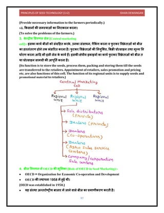 PRINCIPLES OF SEED TECHNOLOGY (1+2) ISHAN DEWANGAN
97
(Provide necessary information to the farmers periodically.)
vii. ककस िों की समस्य ओं क निर करि करि ।
(To solve the problems of the farmers.)
3. क
े न्द्रीय विपणि सेल (Central marketing
cell):- इसक क यय बीजों को संग्रदहि करक
े , उिक संस धि, पैककं ग करि ि फ
ु टकर विक्र
े ि ओं को बीज
क हस्ि ंिरण होिे िक भंर् ररि करि है। फ
ु टकर विक्र
े ि ओं की नियुक्ति, बबक्री प्रोत्स हि िथ मूल्य नि
ध यरण करि आदि भी इसी सेल क
े क यय हैं। इसकी क्षेत्रीय इक इयों क क यय फ
ु टकर विक्र
े ि ओं को बीज ि
थ प्रोत्स हि स मग्री की आपूनिय करि है।
(Its function is to store the seeds, process them, packing and storing them till the seeds
are transferred to the retailers. Appointment of retailers, sales promotion and pricing
etc. are also functions of this cell. The function of its regional units is to supply seeds and
promotional material to retailers.)
4. बीज विपणि में OECD की भूलमक (Role of OECD in Seed Marketing):-
• OECD = Organization for Economic Co-operation and Development
• OECD की स्थ पि 1958 में हुई थी।
(OECD was established in 1958.)
• यह संस्थ अन्िर यटट्रीय ब ज र में ज िे ि ले बीज क प्रम णीकरण करिी है।
 