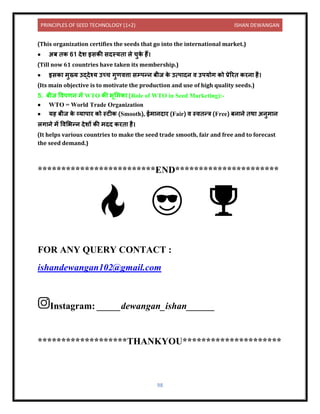 PRINCIPLES OF SEED TECHNOLOGY (1+2) ISHAN DEWANGAN
98
(This organization certifies the seeds that go into the international market.)
• अब िक 61 िेश इसकी सिस्यि ले चुक
े हैं।
(Till now 61 countries have taken its membership.)
• इसक मुख्य उद्िेश्य उच्च गुणित्त सम्पन्ि बीज क
े उत्प िि ि उपयोग को प्रेररि करि है।
(Its main objective is to motivate the production and use of high quality seeds.)
5. बीज विपणि में WTO की भूलमक (Role of WTO in Seed Marketing):-
• WTO = World Trade Organization
• यह बीज क
े व्य प र को स्टीक (Smooth), ईम िि र (Fair) ि स्ििन्त्र (Free) बि िे िथ अिुम ि
लग िे में विलभन्ि िेशों की मिि करि है।
(It helps various countries to make the seed trade smooth, fair and free and to forecast
the seed demand.)
*************************END**********************
FOR ANY QUERY CONTACT :
ishandewangan102@gmail.com
Instagram: _____dewangan_ishan______
*******************THANKYOU*********************
 