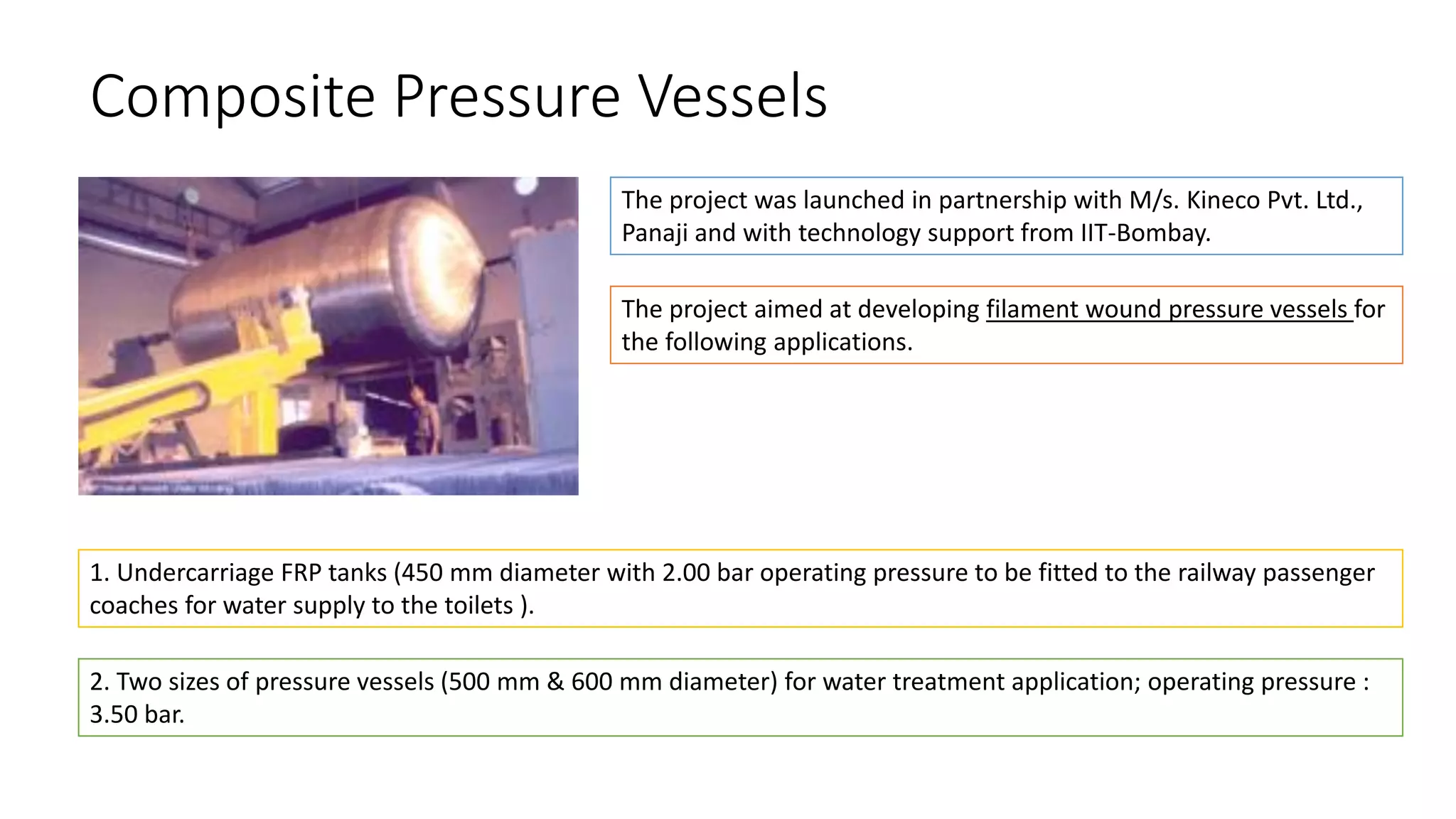 Composite Pressure Vessels
The project was launched in partnership with M/s. Kineco Pvt. Ltd.,
Panaji and with technology support from IIT-Bombay.
The project aimed at developing filament wound pressure vessels for
the following applications.
1. Undercarriage FRP tanks (450 mm diameter with 2.00 bar operating pressure to be fitted to the railway passenger
coaches for water supply to the toilets ).
2. Two sizes of pressure vessels (500 mm & 600 mm diameter) for water treatment application; operating pressure :
3.50 bar.
 