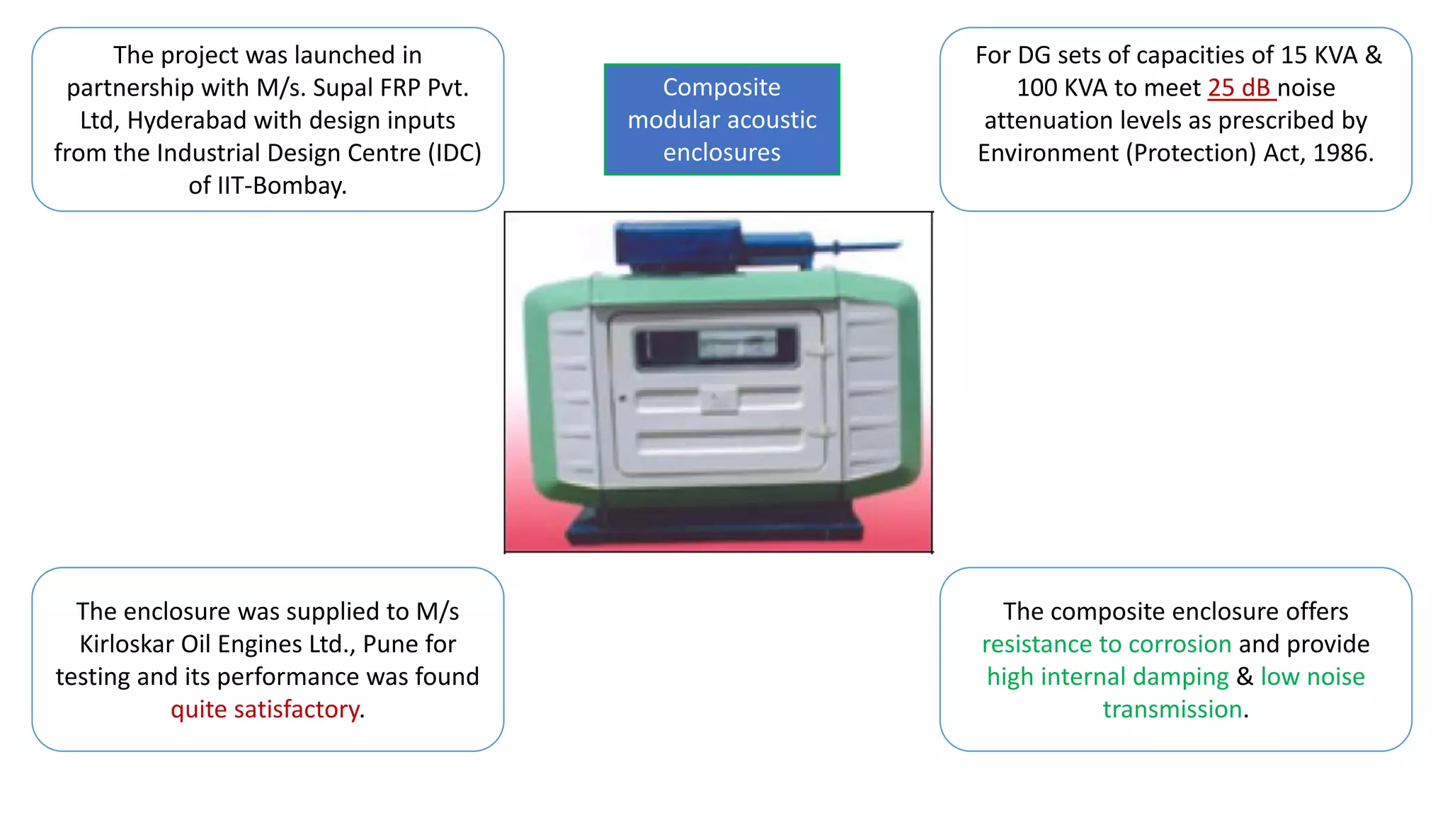 The project was launched in
partnership with M/s. Supal FRP Pvt.
Ltd, Hyderabad with design inputs
from the Industrial Design Centre (IDC)
of IIT-Bombay.
For DG sets of capacities of 15 KVA &
100 KVA to meet 25 dB noise
attenuation levels as prescribed by
Environment (Protection) Act, 1986.
The enclosure was supplied to M/s
Kirloskar Oil Engines Ltd., Pune for
testing and its performance was found
quite satisfactory.
The composite enclosure offers
resistance to corrosion and provide
high internal damping & low noise
transmission.
Composite
modular acoustic
enclosures
 