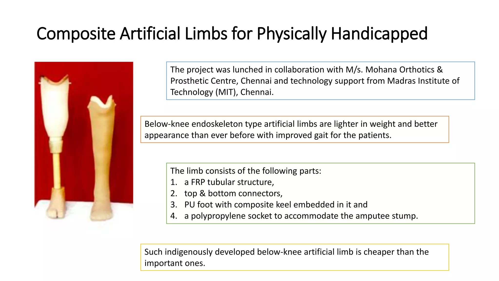 Composite Artificial Limbs for Physically Handicapped
The project was lunched in collaboration with M/s. Mohana Orthotics &
Prosthetic Centre, Chennai and technology support from Madras Institute of
Technology (MIT), Chennai.
Below-knee endoskeleton type artificial limbs are lighter in weight and better
appearance than ever before with improved gait for the patients.
The limb consists of the following parts:
1. a FRP tubular structure,
2. top & bottom connectors,
3. PU foot with composite keel embedded in it and
4. a polypropylene socket to accommodate the amputee stump.
Such indigenously developed below-knee artificial limb is cheaper than the
important ones.
 