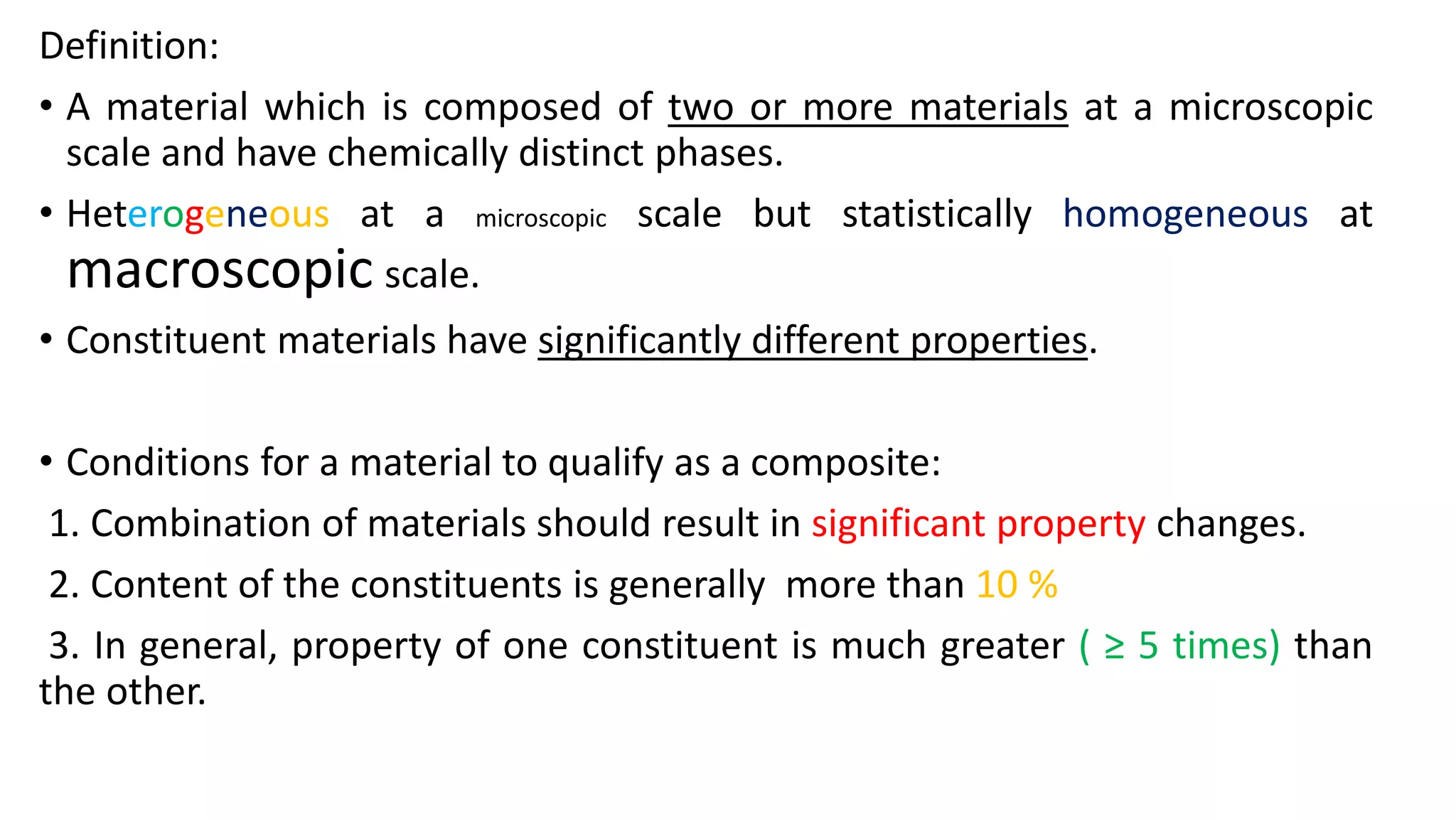 Definition:
• A material which is composed of two or more materials at a microscopic
scale and have chemically distinct phases.
• Heterogeneous at a microscopic scale but statistically homogeneous at
macroscopic scale.
• Constituent materials have significantly different properties.
• Conditions for a material to qualify as a composite:
1. Combination of materials should result in significant property changes.
2. Content of the constituents is generally more than 10 %
3. In general, property of one constituent is much greater ( ≥ 5 times) than
the other.
 