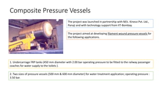 Composite Pressure Vessels
The project was launched in partnership with M/s. Kineco Pvt. Ltd.,
Panaji and with technology support from IIT-Bombay.
The project aimed at developing filament wound pressure vessels for
the following applications.
1. Undercarriage FRP tanks (450 mm diameter with 2.00 bar operating pressure to be fitted to the railway passenger
coaches for water supply to the toilets ).
2. Two sizes of pressure vessels (500 mm & 600 mm diameter) for water treatment application; operating pressure :
3.50 bar.
 