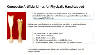 Composite Artificial Limbs for Physically Handicapped
The project was lunched in collaboration with M/s. Mohana Orthotics &
Prosthetic Centre, Chennai and technology support from Madras Institute of
Technology (MIT), Chennai.
Below-knee endoskeleton type artificial limbs are lighter in weight and better
appearance than ever before with improved gait for the patients.
The limb consists of the following parts:
1. a FRP tubular structure,
2. top & bottom connectors,
3. PU foot with composite keel embedded in it and
4. a polypropylene socket to accommodate the amputee stump.
Such indigenously developed below-knee artificial limb is cheaper than the
important ones.
 