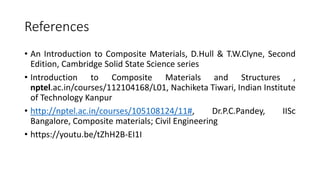 References
• An Introduction to Composite Materials, D.Hull & T.W.Clyne, Second
Edition, Cambridge Solid State Science series
• Introduction to Composite Materials and Structures ,
nptel.ac.in/courses/112104168/L01, Nachiketa Tiwari, Indian Institute
of Technology Kanpur
• http://nptel.ac.in/courses/105108124/11#, Dr.P.C.Pandey, IISc
Bangalore, Composite materials; Civil Engineering
• https://youtu.be/tZhH2B-EI1I
 