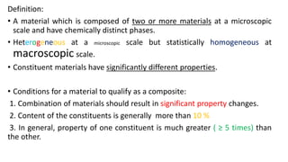 Definition:
• A material which is composed of two or more materials at a microscopic
scale and have chemically distinct phases.
• Heterogeneous at a microscopic scale but statistically homogeneous at
macroscopic scale.
• Constituent materials have significantly different properties.
• Conditions for a material to qualify as a composite:
1. Combination of materials should result in significant property changes.
2. Content of the constituents is generally more than 10 %
3. In general, property of one constituent is much greater ( ≥ 5 times) than
the other.
 