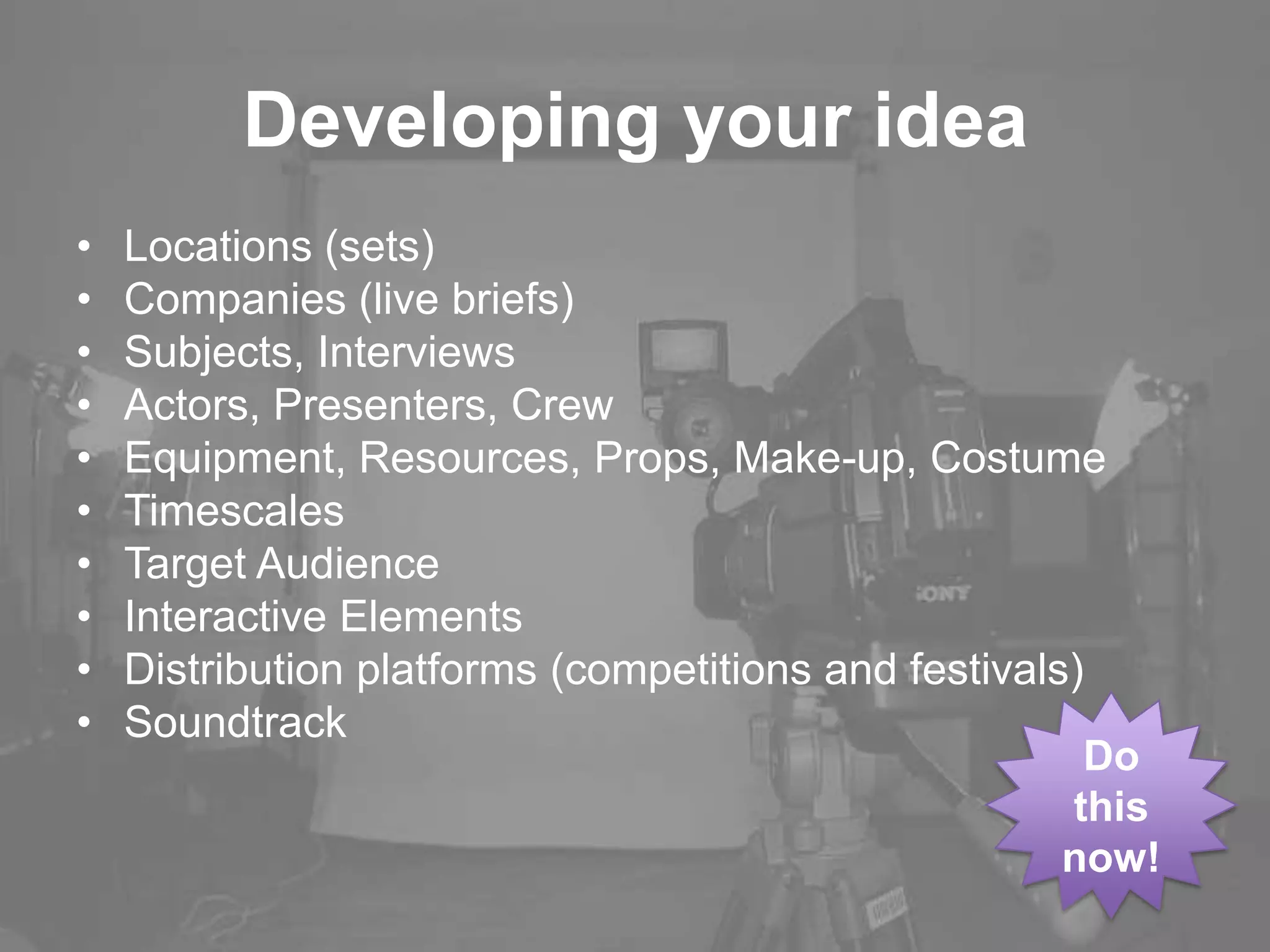 Developing your idea
• Locations (sets)
• Companies (live briefs)
• Subjects, Interviews
• Actors, Presenters, Crew
• Equipment, Resources, Props, Make-up, Costume
• Timescales
• Target Audience
• Interactive Elements
• Distribution platforms (competitions and festivals)
• Soundtrack
Do
this
now!
 