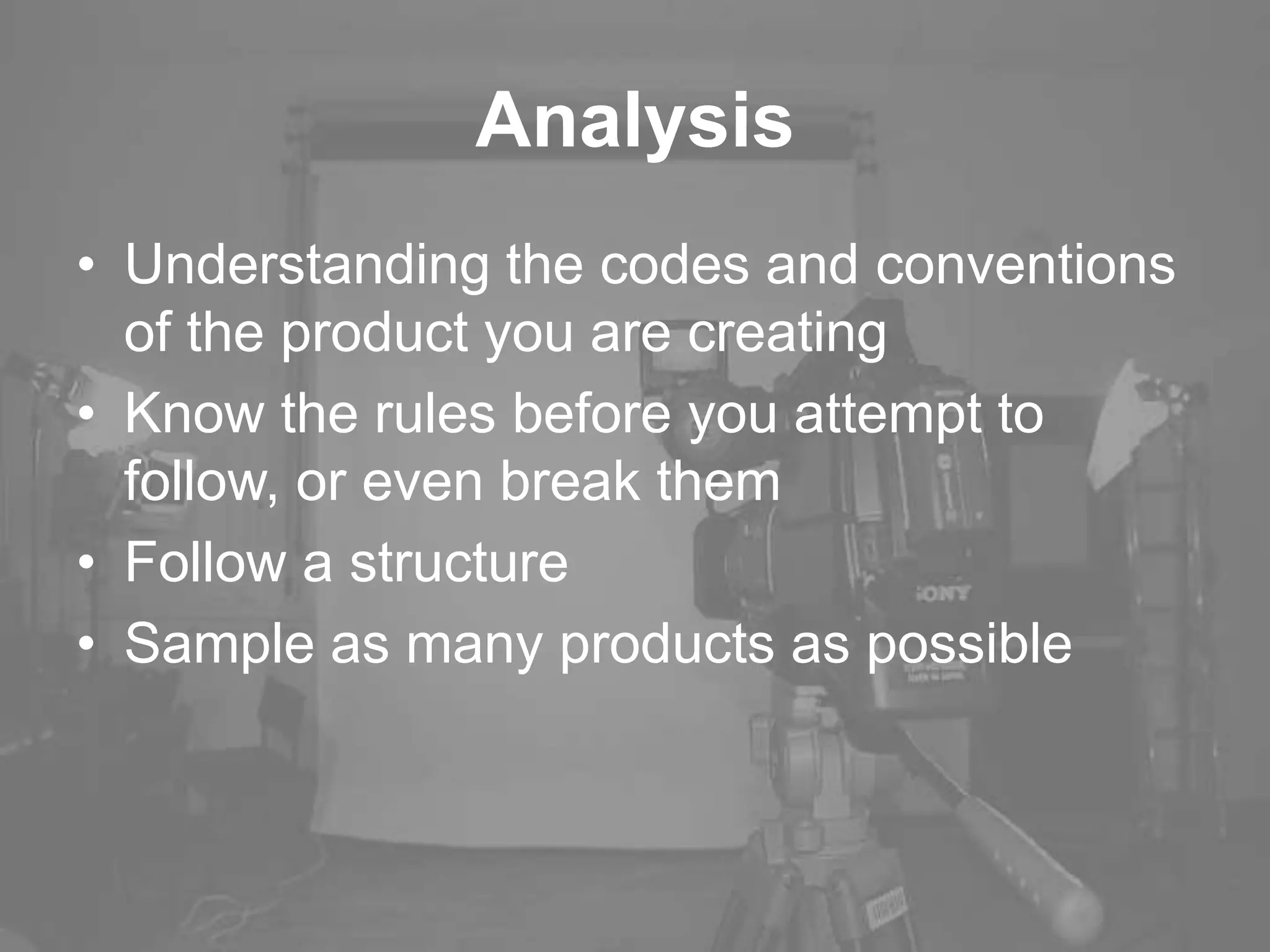 Analysis
• Understanding the codes and conventions
of the product you are creating
• Know the rules before you attempt to
follow, or even break them
• Follow a structure
• Sample as many products as possible
 
