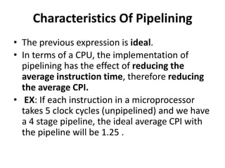 Characteristics Of Pipelining
• The previous expression is ideal.
• In terms of a CPU, the implementation of
pipelining has the effect of reducing the
average instruction time, therefore reducing
the average CPI.
• EX: If each instruction in a microprocessor
takes 5 clock cycles (unpipelined) and we have
a 4 stage pipeline, the ideal average CPI with
the pipeline will be 1.25 .
 