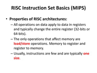 RISC Instruction Set Basics (MIPS)
• Properties of RISC architectures:
– All operations on data apply to data in registers
and typically change the entire register (32-bits or
64-bits).
– The only operations that affect memory are
load/store operations. Memory to register and
register to memory.
– Usually, instructions are few and are typically one
size.
 