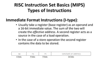 Immediate Format Instructions (I-type):
• Usually take a register (base register) as an operand and
a 16-bit immediate value. The sum of the two will
create the effective address. A second register acts as a
source in the case of a load operation.
• In the case of a store operation the second register
contains the data to be stored.
RISC Instruction Set Basics (MIPS)
Types of Instructions
 