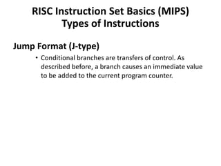 Jump Format (J-type)
• Conditional branches are transfers of control. As
described before, a branch causes an immediate value
to be added to the current program counter.
RISC Instruction Set Basics (MIPS)
Types of Instructions
 