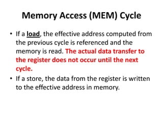 Memory Access (MEM) Cycle
• If a load, the effective address computed from
the previous cycle is referenced and the
memory is read. The actual data transfer to
the register does not occur until the next
cycle.
• If a store, the data from the register is written
to the effective address in memory.
 