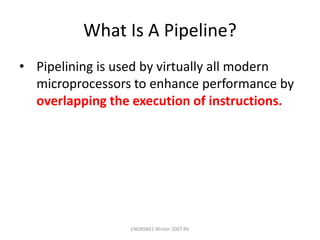 ENGR9861 Winter 2007 RV
What Is A Pipeline?
• Pipelining is used by virtually all modern
microprocessors to enhance performance by
overlapping the execution of instructions.
 