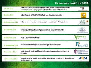 Ils nous ont invité en 2013
26 Juin 2013

« Atelier sur les nouvelles opportunités de développement des PME :
Mécanismes d’accompagnement et de Financement Bancaire »

8 juillet 2013

« Conférence WOMEN@RENAULT sur l’Environnement »

25 Septembre 2013

« Economie et gestion de la ressource en eau dans l’industrie »

29 Octobre 2013

« Politique Energétique et protection de l'environnement »

22 Octobre 2013

« Les Déchets industriels »

1er Novembre 2013

« la Production Propre et ses avantages économiques »

7 novembre 2013

« L’économie verte au Maroc :orientations stratégiques et success
stories»

10 Décembre2013

« Le partenariat public privé: entre recherche d'efficacité et conquête de
performance »

 