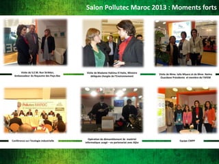 Salon Pollutec Maroc 2013 : Moments forts

Visite de S.E.M. Ron Strikker,
Ambassadeur du Royaume des Pays-Bas

Conférence sur l'écologie industrielle

Visite de Madame Hakima El Haite, Ministre
déléguée chargée de l'Environnement

Opération de démantèlement de matériel
informatique usagé – en partenariat avec Aljisr

Visite de Mme. laila Miyara et de Mme. Naima
Ouardane Présidente et membre de l’AFEM

Equipe CMPP

 