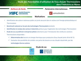 Etude des Potentialités d’utilisation de l’eau chaude Thermosolaire
dans l’industrie au Maroc
Bailleurs de fonds

Partenaires internationaux

Réalisations
•

Identification des acteurs nationaux publics et privés œuvrant dans le secteurs de l’énergie photovoltaïque et
Thermosolaire

•

Benchmark national sur les prix des technologies Thermosolaire existante

•

Identification et analyse des secteurs industriels porteurs pour l’application des technologies Thermosolaire

•

Etude de cas au profit de 2 entreprises pilotes volontaires pour l’introduction des meilleures solutions
Thermosolaires disponibles :
 Détermination des besoins en énergie thermique pour production d’eau chaude (entre 30 et 90 °C)
 Evaluation des possibilités de combler une partie des besoins en eau chaude industrielle, par des
technologies thermo solaires

Etude de cas

 