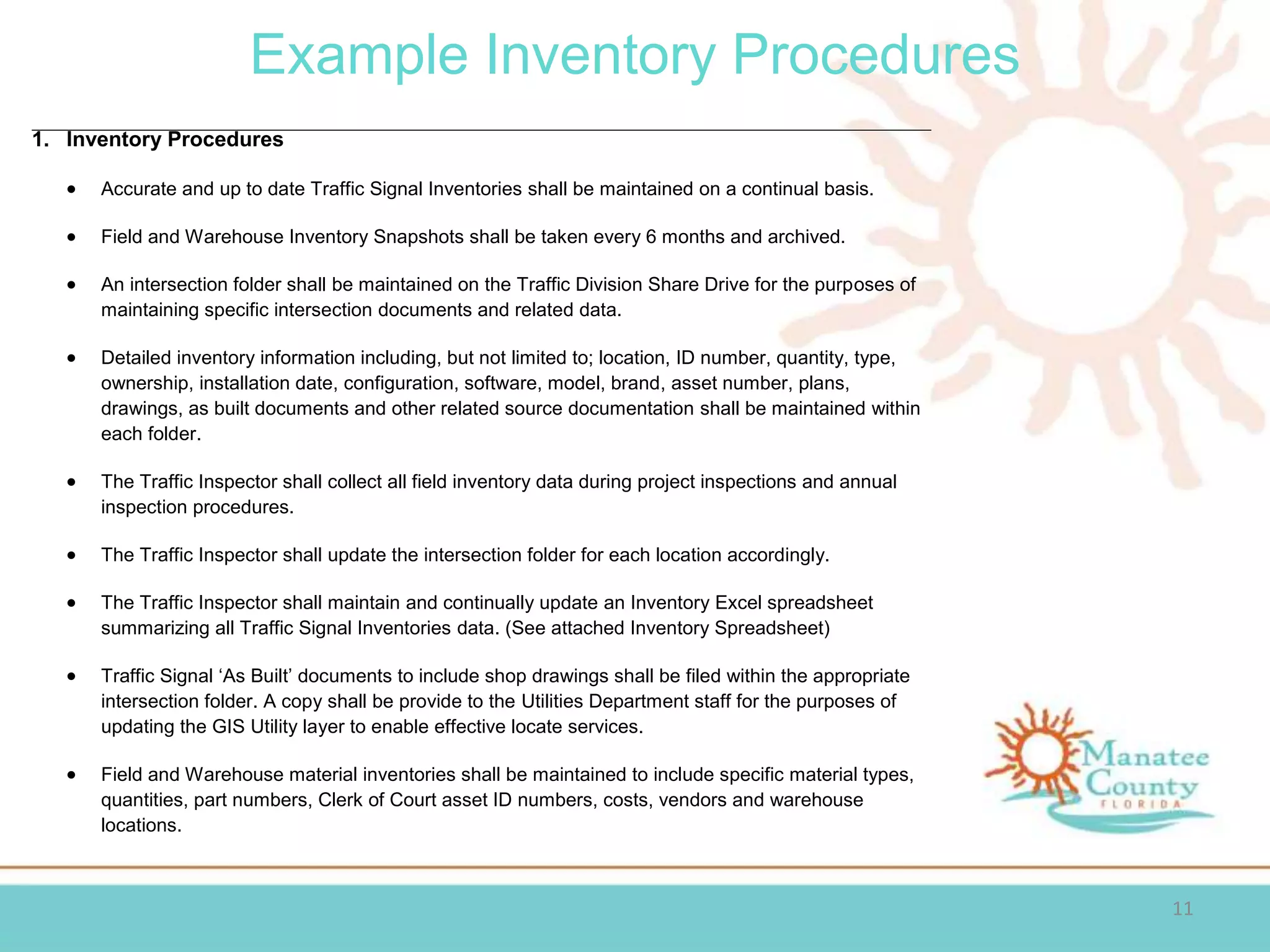 Example Inventory Procedures
11
1. Inventory Procedures
 Accurate and up to date Traffic Signal Inventories shall be maintained on a continual basis.
 Field and Warehouse Inventory Snapshots shall be taken every 6 months and archived.
 An intersection folder shall be maintained on the Traffic Division Share Drive for the purposes of
maintaining specific intersection documents and related data.
 Detailed inventory information including, but not limited to; location, ID number, quantity, type,
ownership, installation date, configuration, software, model, brand, asset number, plans,
drawings, as built documents and other related source documentation shall be maintained within
each folder.
 The Traffic Inspector shall collect all field inventory data during project inspections and annual
inspection procedures.
 The Traffic Inspector shall update the intersection folder for each location accordingly.
 The Traffic Inspector shall maintain and continually update an Inventory Excel spreadsheet
summarizing all Traffic Signal Inventories data. (See attached Inventory Spreadsheet)
 Traffic Signal ‘As Built’ documents to include shop drawings shall be filed within the appropriate
intersection folder. A copy shall be provide to the Utilities Department staff for the purposes of
updating the GIS Utility layer to enable effective locate services.
 Field and Warehouse material inventories shall be maintained to include specific material types,
quantities, part numbers, Clerk of Court asset ID numbers, costs, vendors and warehouse
locations.
 
