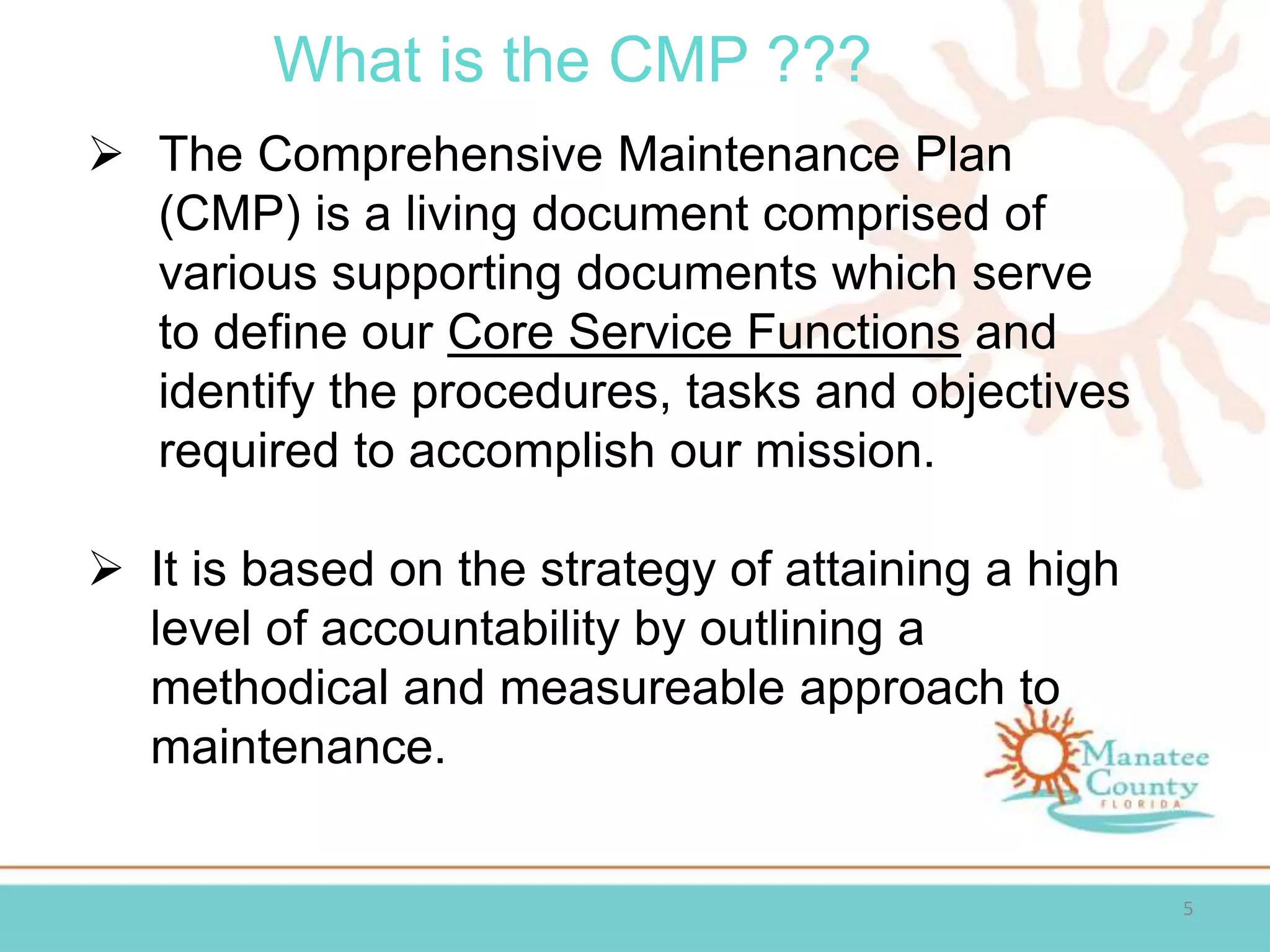 What is the CMP ???
5
 The Comprehensive Maintenance Plan
(CMP) is a living document comprised of
various supporting documents which serve
to define our Core Service Functions and
identify the procedures, tasks and objectives
required to accomplish our mission.
 It is based on the strategy of attaining a high
level of accountability by outlining a
methodical and measureable approach to
maintenance.
 