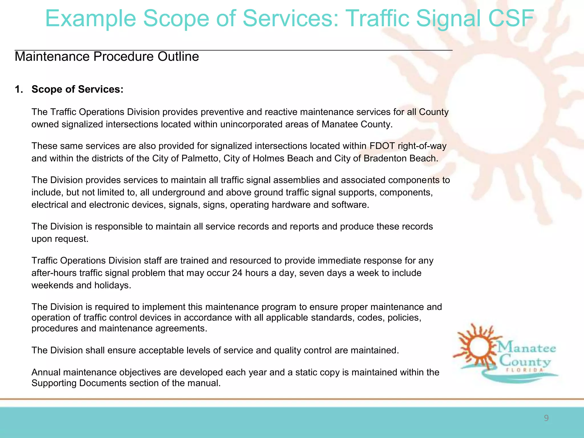 Example Scope of Services: Traffic Signal CSF
9
Maintenance Procedure Outline
1. Scope of Services:
The Traffic Operations Division provides preventive and reactive maintenance services for all County
owned signalized intersections located within unincorporated areas of Manatee County.
These same services are also provided for signalized intersections located within FDOT right-of-way
and within the districts of the City of Palmetto, City of Holmes Beach and City of Bradenton Beach.
The Division provides services to maintain all traffic signal assemblies and associated components to
include, but not limited to, all underground and above ground traffic signal supports, components,
electrical and electronic devices, signals, signs, operating hardware and software.
The Division is responsible to maintain all service records and reports and produce these records
upon request.
Traffic Operations Division staff are trained and resourced to provide immediate response for any
after-hours traffic signal problem that may occur 24 hours a day, seven days a week to include
weekends and holidays.
The Division is required to implement this maintenance program to ensure proper maintenance and
operation of traffic control devices in accordance with all applicable standards, codes, policies,
procedures and maintenance agreements.
The Division shall ensure acceptable levels of service and quality control are maintained.
Annual maintenance objectives are developed each year and a static copy is maintained within the
Supporting Documents section of the manual.
 