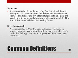 Common Definitions
Showcase
• A session used to demo the working functionality delivered
during the last Iteration/sprint and present the latest burn-up
chart. The Sponsor and any other interested stakeholders are
usually in attendance and direction is adjusted if needed. This
is an information and decision making forum.
Story board/wall
• A visual display of User Stories / task cards which shows
project progress. You should be able to easily see what cards
are in the backlog, what are in progress and what have been
completed.
10
 