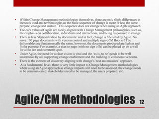 Agile/CM Methodologies
• Within Change Management methodologies themselves, there are only slight differences in
the tools used and terminologies as the basic sequence of change is more or less the same -
prepare, change and sustain. This sequence does not change when using an Agile approach.
• The core values of Agile are nicely aligned with Change Management philosophies, such as,
the emphasis on collaboration, individuals and interactions, and being responsive to change.
• There is less ‘demonstration by documents’ and in fact, change is liberated by Agile. No
more 100 page documents with version control and multiple sign-offs! Hooray! The
deliverables are fundamentally the same, however, the documents produced are lighter and
fit for purpose. For example, a plan to page (with no sign offs) can be placed up on a wall
for all to see and comment upon.
• Under Agile, the need for a clear vision is vital and the ‘as is, to be’ needs to be well
understood by all, supporting change enablement and the building of collaborative teams.
• There is the element of discovery aligning with change’s ’test and measure’ approach.
• At a fundamental level, there is very little impact to Change Management methodologies
when using an Agile approach as change impacts still need to be assessed, the change needs
to be communicated, stakeholders need to be managed, the users prepared, etc.
12
 
