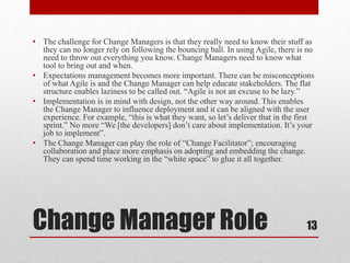 Change Manager Role
• The challenge for Change Managers is that they really need to know their stuff as
they can no longer rely on following the bouncing ball. In using Agile, there is no
need to throw out everything you know. Change Managers need to know what
tool to bring out and when.
• Expectations management becomes more important. There can be misconceptions
of what Agile is and the Change Manager can help educate stakeholders. The flat
structure enables laziness to be called out. “Agile is not an excuse to be lazy.”
• Implementation is in mind with design, not the other way around. This enables
the Change Manager to influence deployment and it can be aligned with the user
experience. For example, “this is what they want, so let’s deliver that in the first
sprint.” No more “We [the developers] don’t care about implementation. It’s your
job to implement”.
• The Change Manager can play the role of “Change Facilitator”; encouraging
collaboration and place more emphasis on adopting and embedding the change.
They can spend time working in the “white space” to glue it all together.
13
 