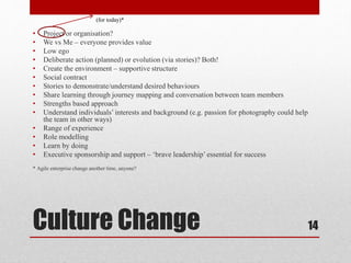 Culture Change
• Project or organisation?
• We vs Me – everyone provides value
• Low ego
• Deliberate action (planned) or evolution (via stories)? Both!
• Create the environment – supportive structure
• Social contract
• Stories to demonstrate/understand desired behaviours
• Share learning through journey mapping and conversation between team members
• Strengths based approach
• Understand individuals’ interests and background (e.g. passion for photography could help
the team in other ways)
• Range of experience
• Role modelling
• Learn by doing
• Executive sponsorship and support – ‘brave leadership’ essential for success
* Agile enterprise change another time, anyone?
14
(for today)*
 