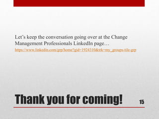 Thank you for coming!
Let’s keep the conversation going over at the Change
Management Professionals LinkedIn page…
https://www.linkedin.com/grp/home?gid=1924310&trk=my_groups-tile-grp
15
 